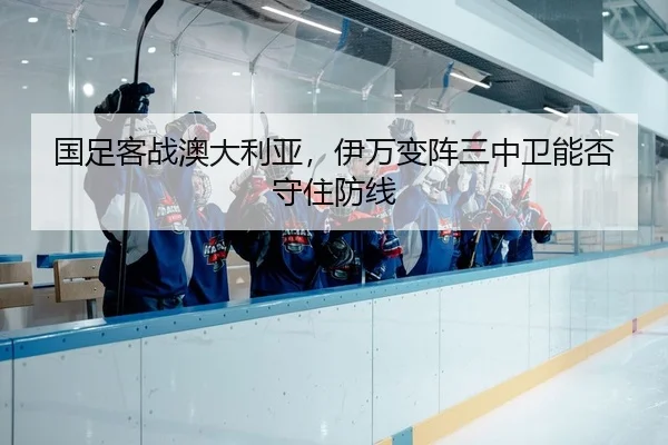 国足客战澳大利亚，伊万变阵三中卫能否守住防线